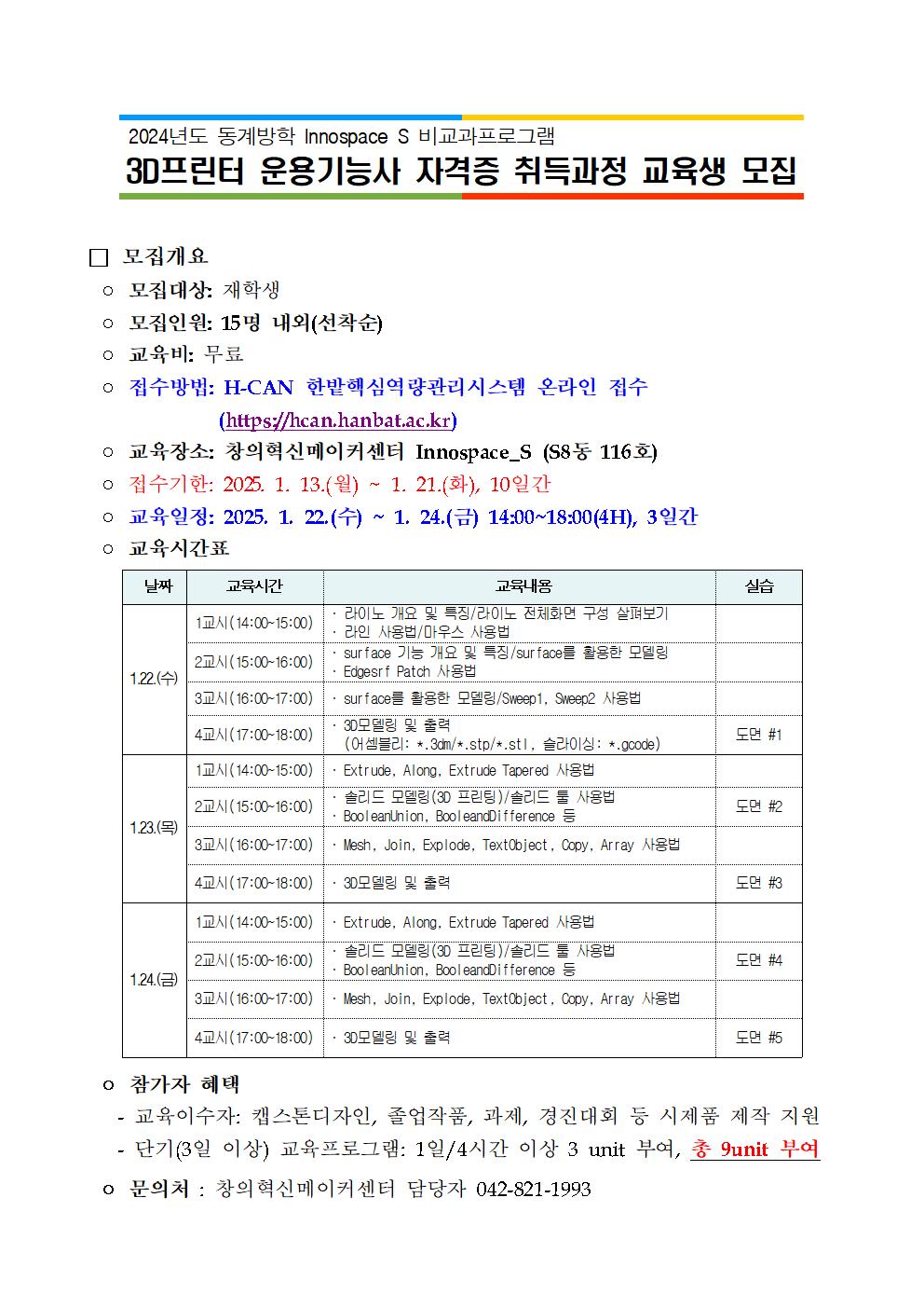 2024년도 동계방학 Innospace S 비교과프로그램 3D프린터 운용기능사 자격증 취득과정 교육생 모집 □ 모집개요 ○ 모집대상: 재학생 ○ 모집인원: 15명 내외(선착순) ○ 교육비: 무료 ᄋ 접수방법: H-CAN 한밭핵심역량관리시스템 온라인 접수 (https://hcan.hanbat.ac.kr) ○ 교육장소: 창의혁신메이커센터 Innospace_S (S8동 116호) ᄋ 접수기한: 2025 1. 13.(월) ~ 1. 21.(화), 10일간 ○ 교육일정: 2025. 1. 22.(수) M 1. 24.(금) 14:00~18:00(H), 3일간 ○ 교육시간표 날짜 교육시간 교육내용 실습 1교시(14:00~15:00) 2교시(15:00~16:00) 1.22.(수) 3교시(16:00~17:00) 라이노 개요 및 특징/라이노 전체화면 구성 살펴보기 라인 사용법/마우스 사용법 surface 기능 개요 및 특징/surface를 활용한 모델링 Edgesrf Patch 사용법 surface를 활용한 모델링/Sweep1, Sweep2 사용법 3D모델링 및 출력 4교시(17:00~18:00) 도면 #1 (어셈블리: *.3dm/*.stp/*.stI, 슬라이싱: *.gcode) 1교시(14:00~15:00) 2교시(15:00-18:00) 1.23.(목) 3교시(16:00~17:00) Extrude, Along, Extrude Tapered 사용법 솔리드 모델링(3D 프린팅)/솔리드 툴 사용법 BooleanUnion, BooleandDifference = ・Mesh, Join, Explode, TextObject, Copy, Array 사용법 도면 #2 4교시(17:00~18:00) 3D모델링 및 출력 도면 #3 1교시(14:00~15:00) Extrude, Along, Extrude Tapered 사용법 솔리드 모델링(3D 프린팅)/솔리드 툴 사용법 2교시(15:00~16:00) 도면 #4 BooleanUnion, BooleandDifference 1.24.(금) 3교시(16:00-17:00) Mesh, Join, Explode, TextObject, Copy, Array 사용법 4교시(17:00~18:00) 3D모델링 및 출력 도면 #5 ᄋ 참가자 혜택 - 교육이수자: 캡스톤디자인, 졸업작품, 과제, 경진대회 등 시제품 제작 지원 - 단기(3일이상) 교육프로그램: 1일/4시간 이상 3 unit 부여, 총 9unit 부여 ᄋ 문의처 : 창의혁신메이커센터 담당자 042-821-1993 