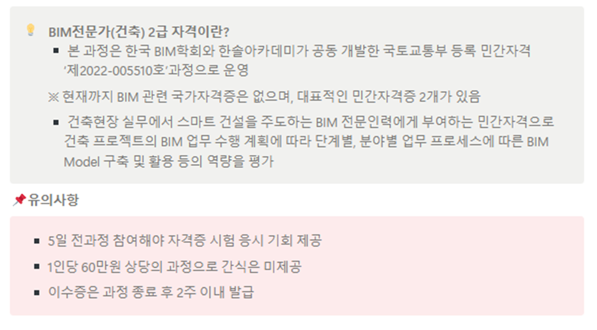 • BIM전문가(건축) 2급 자격이란? ■본 과정은 한국 BIM학회와 한솔아카데미가 공동 개발한 국토교통부 등록 민간자격 '제2022-005510호 과정으로 운영 ※현재까지 BIM 관련 국가자격증은 없으며, 대표적인 민간자격증 2개가 있음 ■건축현장 실무에서 스마트 건설을 주도하는 BIM 전문인력에게 부여하는 민간자격으로 건축 프로젝트의 BIM 업무 수행 계획에 따라 단계별, 분야별 업무 프로세스에 따른 BIM Model 구축 및 활용 등의 역량을 평가 '유의사항 ■5일 전과정 참여해야 자격증 시험 응시 기회 제공 ■1인당 60만원 상당의 과정으로 간식은 미제공 ■이수증은 과정 종료 후 2주 이내 발급 